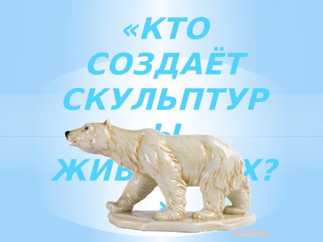 «КТО СОЗДАЁТ СКУЛЬПТУРЫ  ЖИВОТНЫХ?» 