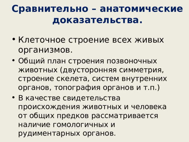 Сравнительно – анатомические доказательства. Клеточное строение всех живых организмов. Общий план строения позвоночных животных (двусторонняя симметрия, строение скелета, систем внутренних органов, топография органов и т.п.) В качестве свидетельства происхождения животных и человека от общих предков рассматривается наличие гомологичных и рудиментарных органов. 