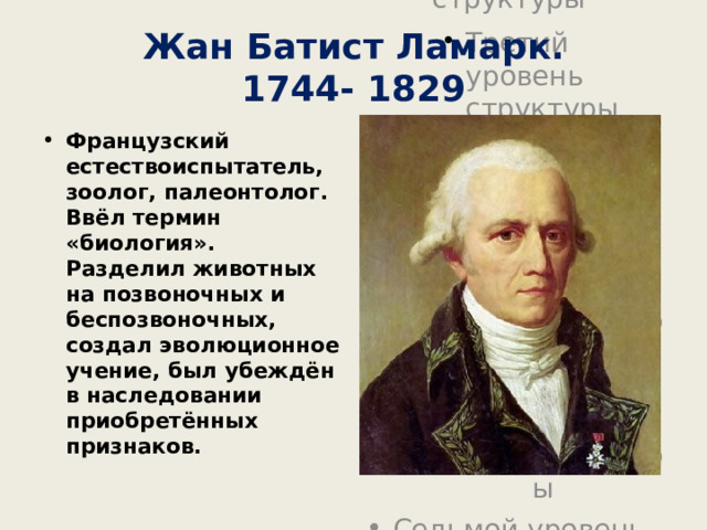 Жан Батист Ламарк.  1744- 1829 Французский естествоиспытатель, зоолог, палеонтолог. Ввёл термин «биология». Разделил животных на позвоночных и беспозвоночных, создал эволюционное учение, был убеждён в наследовании приобретённых признаков. 