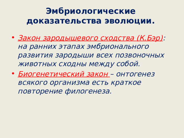 Эмбриологические доказательства эволюции. Закон зародышевого сходства (К.Бэр) : на ранних этапах эмбрионального развития зародыши всех позвоночных животных сходны между собой. Биогенетический закон – онтогенез всякого организма есть краткое повторение филогенеза. 