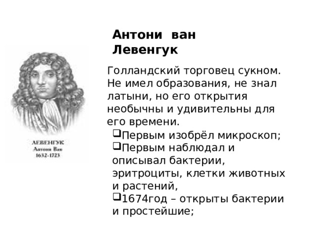 Антони ван Левенгук Голландский торговец сукном. Не имел образования, не знал латыни, но его открытия необычны и удивительны для его времени. Первым изобрёл микроскоп; Первым наблюдал и описывал бактерии, эритроциты, клетки животных и растений, 1674год – открыты бактерии и простейшие; 6 