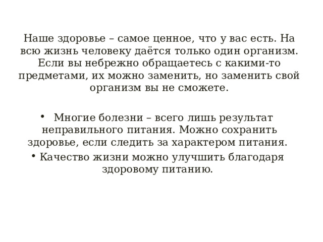 Наше здоровье – самое ценное, что у вас есть. На всю жизнь человеку даётся только один организм. Если вы небрежно обращаетесь с какими-то предметами, их можно заменить, но заменить свой организм вы не сможете.  Многие болезни – всего лишь результат неправильного питания. Можно сохранить здоровье, если следить за характером питания. Качество жизни можно улучшить благодаря здоровому питанию. 