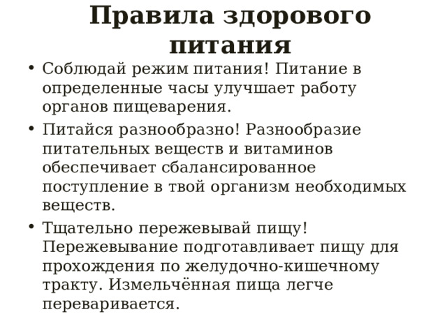 Правила здорового питания Соблюдай режим питания! Питание в определенные часы улучшает работу органов пищеварения. Питайся разнообразно! Разнообразие питательных веществ и витаминов обеспечивает сбалансированное поступление в твой организм необходимых веществ. Тщательно пережевывай пищу! Пережевывание подготавливает пищу для прохождения по желудочно-кишечному тракту. Измельчённая пища легче переваривается. 