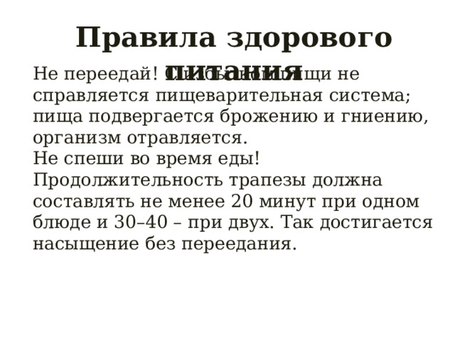 Правила здорового питания Не переедай! С избытком пищи не справляется пищеварительная система; пища подвергается брожению и гниению, организм отравляется. Не спеши во время еды! Продолжительность трапезы должна составлять не менее 20 минут при одном блюде и 30–40 – при двух. Так достигается насыщение без переедания. 