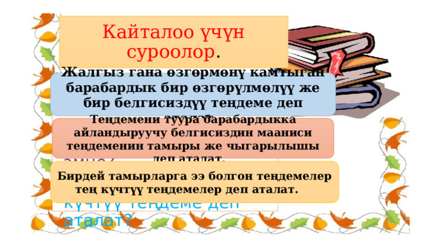 Кайталоо үчүн суроолор . Жалгыз гана өзгөрмөнү камтыган барабардык бир өзгөрүлмөлүү же бир белгисиздүү теңдеме деп аталат. 1. Бир өзгөрмөлүү теңдеме деген эмне? 2. Теңдеменин чыгарылышы деген эмне? 3. Кандай теңдеме тең күчтүү теңдеме деп аталат? Теңдемени туура барабардыкка айландыруучу белгисиздин мааниси теңдеменин тамыры же чыгарылышы деп аталат. Бирдей тамырларга ээ болгон теңдемелер тең күчтүү теңдемелер деп аталат. 