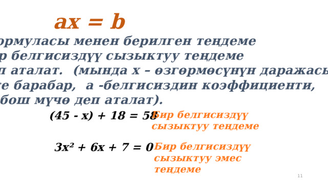  aх = b  формуласы менен берилген теңдеме бир белгисиздүү сызыктуу теңдеме деп аталат.  (мында х – өзгөрмөсүнүн даражасы 1 ге барабар, а -белгисиздин коэффициенти, b –бош мүчө деп аталат).  (45 - х) + 18 = 58 Бир белгисиздүү сызыктуу теңдеме  3х² + 6х + 7 = 0 Бир белгисиздүү сызыктуу эмес теңдеме 5 