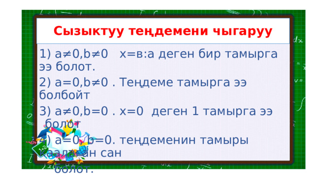 Сызыктуу теңдемени чыгаруу 1) а≠0,b≠0 х=в:а деген бир тамырга ээ болот. 2) а=0,b≠0 . Теңдеме тамырга ээ болбойт 3) а≠0,b=0 . х=0 деген 1 тамырга ээ болот 4) а=0, b=0. теңдеменин тамыры каалаган сан  болот. 