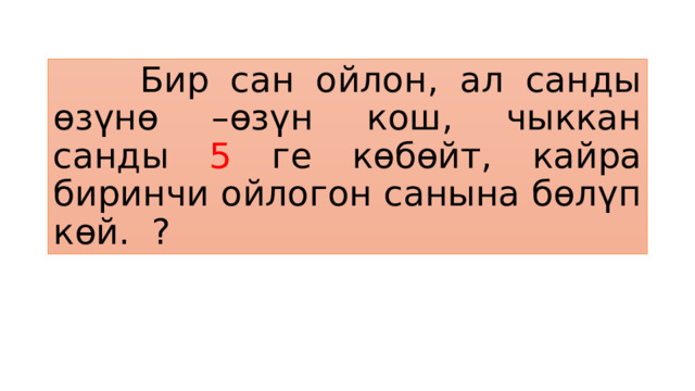  Бир сан ойлон, ал санды өзүнө –өзүн кош, чыккан санды 5 ге көбөйт, кайра биринчи ойлогон санына бөлүп көй. ? 