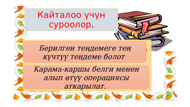 Кайталоо үчүн суроолор . 4. Эгерде теңдеменин эки жагын тең бирдей санга көбөйтсөк же бөлсөк анда кандай теңдеме пайда болот? 5. Теңдеменин мүчөлөрүн анын бир жагынан экинчи жагына алып өткөндө кандай белги менен алып өтөбүз. Берилген теңдемеге тең күчтүү теңдеме болот Карама-каршы белги менен алып өтүү операциясы аткарылат. 