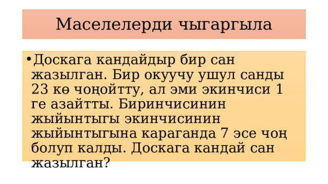 Маселелерди чыгаргыла Доскага кандайдыр бир сан жазылган. Бир окуучу ушул санды 23 кө чоңойтту, ал эми экинчиси 1 ге азайтты. Биринчисинин жыйынтыгы экинчисинин жыйынтыгына караганда 7 эсе чоң болуп калды. Доскага кандай сан жазылган? 