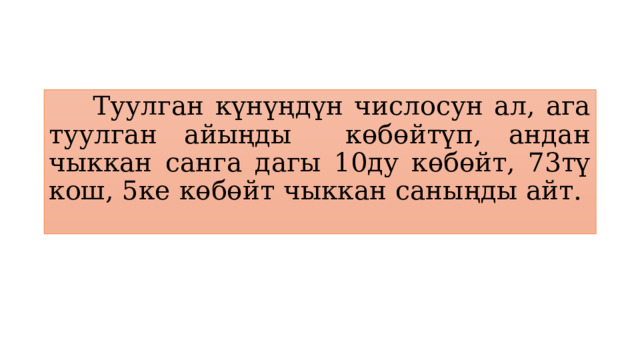  Туулган күнүңдүн числосун ал, ага туулган айыңды көбөйтүп, андан чыккан санга дагы 10ду көбөйт, 73тү кош, 5ке көбөйт чыккан саныңды айт. 