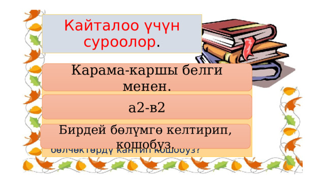 Кайталоо үчүн суроолор . Карама-каршы белги менен. 6. Кашаанын алдында минус белги болсо, кашааны кантип ачабыз? 7. (а+в)(а-в)- көбөйтүндүсүн жазгыла? 8. Бөлүмдөрү ар башка болгон бөлчөктөрдү кантип кошобуз? а2-в2 Бирдей бөлүмгө келтирип, кошобуз. 