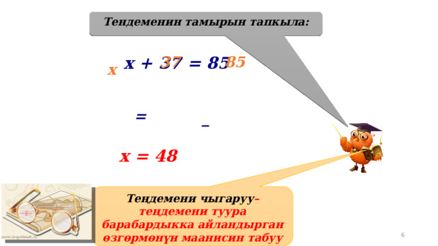 Тендеменин тамырын тапкыла: х + 37 = 85 37 85 х = _ х = 48 Теңдемени чыгаруу –теңдемени туура барабардыкка айландырган өзгөрмөнүн маанисин табуу 19.04.2012 5 www.konspekturoka.ru 