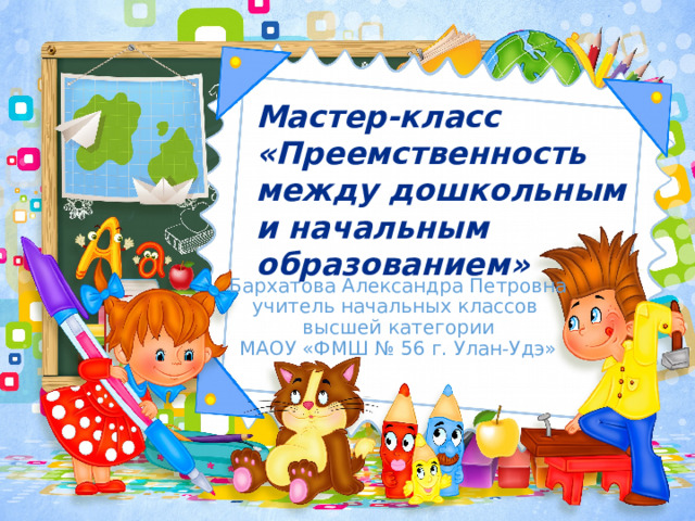 Мастер-класс «Преемственность между дошкольным и начальным образованием» Бархатова Александра Петровна учитель начальных классов высшей категории МАОУ «ФМШ № 56 г. Улан-Удэ» 