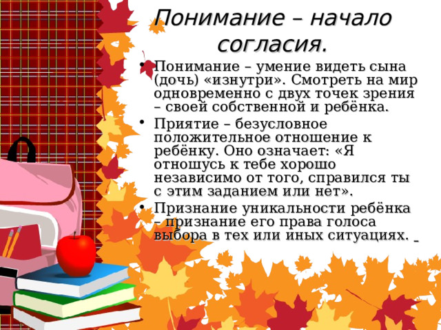 Понимание – начало согласия. Понимание – умение видеть сына (дочь) «изнутри». Смотреть на мир одновременно с двух точек зрения – своей собственной и ребёнка. Приятие – безусловное положительное отношение к ребёнку. Оно означает: «Я отношусь к тебе хорошо независимо от того, справился ты с этим заданием или нет». Признание уникальности ребёнка – признание его права голоса выбора в тех или иных ситуациях.   