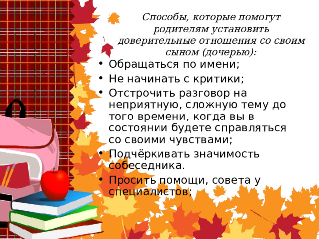 Способы, которые помогут родителям установить доверительные отношения со своим сыном (дочерью): Обращаться по имени; Не начинать с критики; Отстрочить разговор на неприятную, сложную тему до того времени, когда вы в состоянии будете справляться со своими чувствами; Подчёркивать значимость собеседника. Просить помощи, совета у специалистов ;  