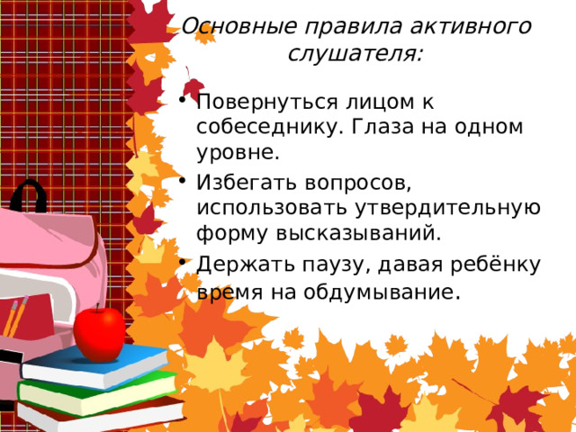 Основные правила активного слушателя: Повернуться лицом к собеседнику. Глаза на одном уровне. Избегать вопросов, использовать утвердительную форму высказываний. Держать паузу, давая ребёнку время на обдумывание . 