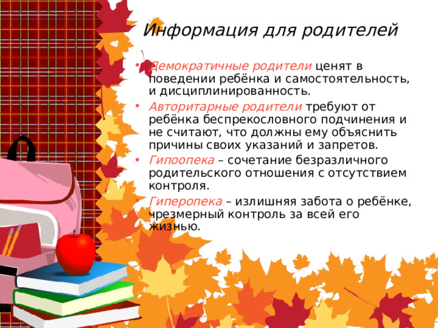 Информация для родителей Демократичные родители ценят в поведении ребёнка и самостоятельность, и дисциплинированность. Авторитарные родители требуют от ребёнка беспрекословного подчинения и не считают, что должны ему объяснить причины своих указаний и запретов. Гипоопека  – сочетание безразличного родительского отношения с отсутствием контроля. Гиперопека  – излишняя забота о ребёнке, чрезмерный контроль за всей его жизнью. 