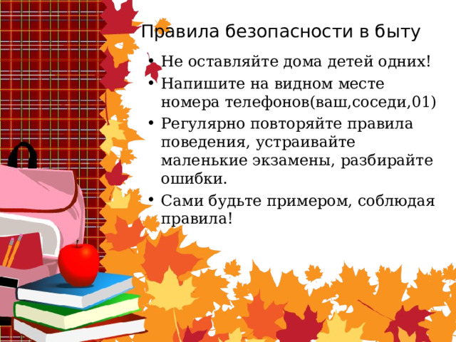Правила безопасности в быту Не оставляйте дома детей одних! Напишите на видном месте номера телефонов(ваш,соседи,01) Регулярно повторяйте правила поведения, устраивайте маленькие экзамены, разбирайте ошибки. Сами будьте примером, соблюдая правила! 