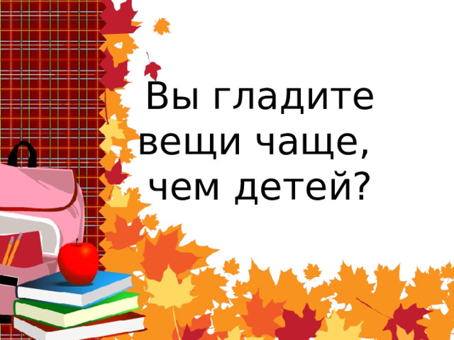 Вы гладите вещи чаще,  чем детей? 