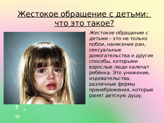 Жестокое обращение с детьми:  что это такое? Жестокое обращение с детьми  – это не только побои, нанесение ран, сексуальные домогательства и другие способы, которыми взрослые люди калечат ребёнка. Это унижение, издевательства, различные формы пренебрежения, которые ранят детскую душу. 