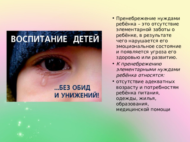 Пренебрежение нуждами ребёнка – это отсутствие элементарной заботы о ребёнке, в результате чего нарушается его эмоциональное состояние и появляется угроза его здоровью или развитию. К пренебрежению элементарными нуждами ребёнка относятся: отсутствие адекватных возрасту и потребностям ребёнка питания, одежды, жилья, образования, медицинской помощи 