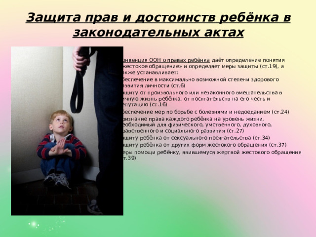    Защита прав и достоинств ребёнка в законодательных актах   Конвенция ООН о правах ребёнка  даёт определение понятия «жестокое обращение» и определяет меры защиты (ст.19), а также устанавливает: обеспечение в максимально возможной степени здорового развития личности (ст.6) защиту от произвольного или незаконного вмешательства в личную жизнь ребёнка, от посягательств на его честь и репутацию (ст.16) обеспечение мер по борьбе с болезнями и недоеданием (ст.24) признание права каждого ребёнка на уровень жизни, необходимый для физического, умственного, духовного, нравственного и социального развития (ст.27) защиту ребёнка от сексуального посягательства (ст.34) защиту ребёнка от других форм жестокого обращения (ст.37) меры помощи ребёнку, явившемуся жертвой жестокого обращения (ст.39) 