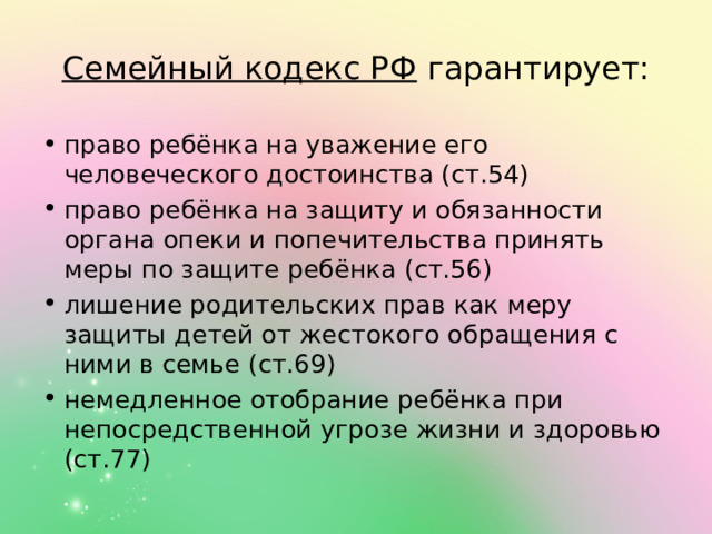 Семейный кодекс РФ  гарантирует: право ребёнка на уважение его человеческого достоинства (ст.54) право ребёнка на защиту и обязанности органа опеки и попечительства принять меры по защите ребёнка (ст.56) лишение родительских прав как меру защиты детей от жестокого обращения с ними в семье (ст.69) немедленное отобрание ребёнка при непосредственной угрозе жизни и здоровью (ст.77) 