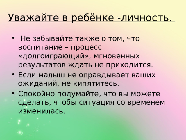 Уважайте в ребёнке -личность.   Не забывайте также о том, что воспитание – процесс «долгоиграющий», мгновенных результатов ждать не приходится. Если малыш не оправдывает ваших ожиданий, не кипятитесь. Спокойно подумайте, что вы можете сделать, чтобы ситуация со временем изменилась. 