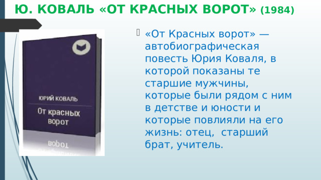 Ю. КОВАЛЬ «ОТ КРАСНЫХ ВОРОТ» (1984) «От Красных ворот» — автобиографическая повесть Юрия Коваля, в которой показаны те старшие мужчины, которые были рядом с ним в детстве и юности и которые повлияли на его жизнь: отец,  старший брат, учитель. 