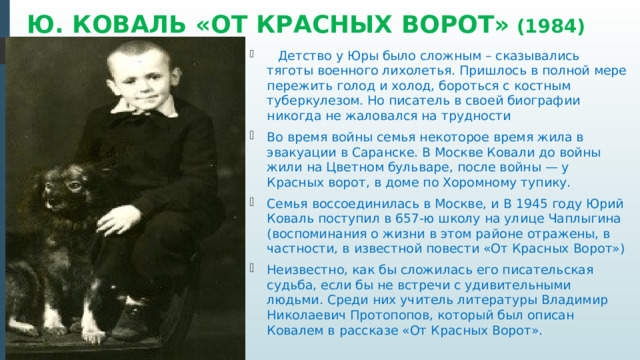 Ю. КОВАЛЬ «ОТ КРАСНЫХ ВОРОТ» (1984)    Детство у Юры было сложным – сказывались тяготы военного лихолетья. Пришлось в полной мере пережить голод и холод, бороться с костным туберкулезом. Но писатель в своей биографии никогда не жаловался на трудности Во время войны семья некоторое время жила в эвакуации в Саранске. В Москве Ковали до войны жили на Цветном бульваре, после войны — у Красных ворот, в доме по Хоромному тупику. Семья воссоединилась в Москве, и В 1945 году Юрий Коваль поступил в 657-ю школу на улице Чаплыгина (воспоминания о жизни в этом районе отражены, в частности, в известной повести «От Красных Ворот») Неизвестно, как бы сложилась его писательская судьба, если бы не встречи с удивительными людьми. Среди них учитель литературы Владимир Николаевич Протопопов, который был описан Ковалем в рассказе «От Красных Ворот». 