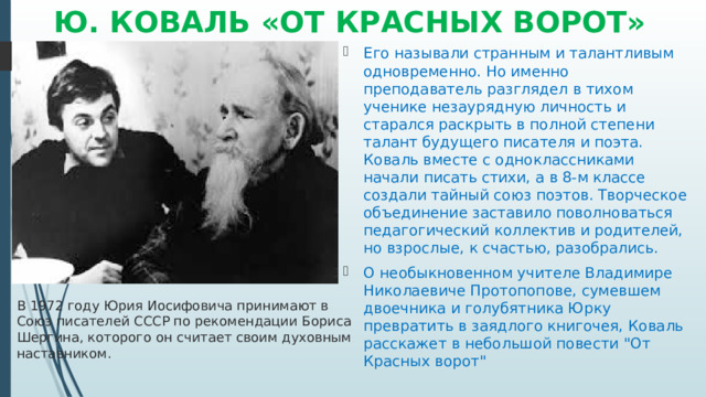 Ю. КОВАЛЬ «ОТ КРАСНЫХ ВОРОТ» (1984) Его называли странным и талантливым одновременно. Но именно преподаватель разглядел в тихом ученике незаурядную личность и старался раскрыть в полной степени талант будущего писателя и поэта. Коваль вместе с одноклассниками начали писать стихи, а в 8-м классе создали тайный союз поэтов. Творческое объединение заставило поволноваться педагогический коллектив и родителей, но взрослые, к счастью, разобрались. О необыкновенном учителе Владимире Николаевиче Протопопове, сумевшем двоечника и голубятника Юрку превратить в заядлого книгочея, Коваль расскажет в небольшой повести 