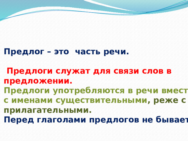     Предлог – это часть речи.    Предлоги служат для связи слов в предложении.  Предлоги употребляются в речи вместе с именами существительными , реже с прилагательными.  Перед глаголами предлогов не бывает.    