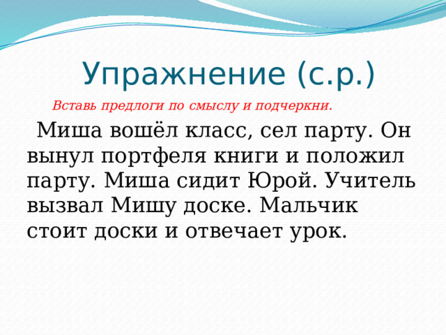  Упражнение (с.р.)  Вставь предлоги по смыслу и подчеркни.  Миша вошёл класс, сел парту. Он вынул портфеля книги и положил парту. Миша сидит Юрой. Учитель вызвал Мишу доске. Мальчик стоит доски и отвечает урок. 