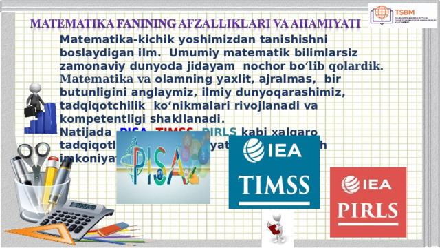 Matematika-kichik yoshimizdan tanishishni boslaydigan ilm.  Umumiy  matematik  bilimlarsiz  zamonaviy  dunyoda  jidayam  nochor bo ‘lib qolardik. Matematika va olamning yaxlit, ajralmas,  bir  butunligini  anglaymiz, ilmiy  dunyoqarashimiz,  tadqiqotchilik  ko‘nikmalari rivojlanadi  va  kompetentligi shakllanadi.  Natijada  PISA , TIMSS , PIRLS kabi xalqaro tadqiqotlarda muvaffaqiyatli ishtirok  etish imkoniyati  kengayadi. 