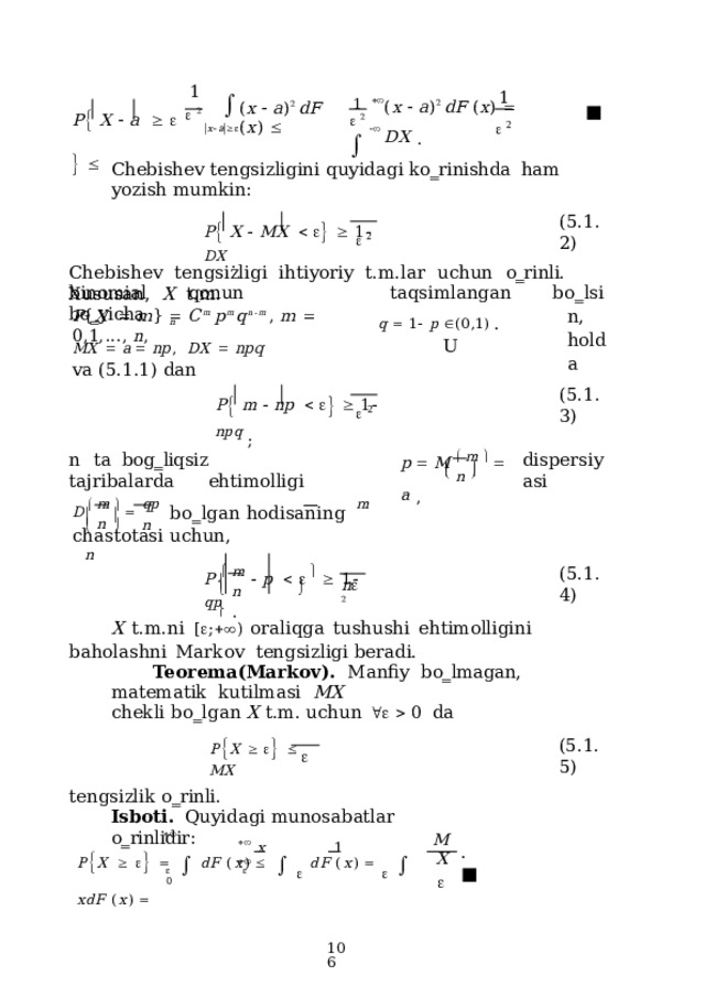 1   1 1   2   x  a    P   X    a            2    ( x    a ) 2  dF  ( x )    DX  . ( x    a ) 2  d F  ( x )   ■   2   Chebishev  tengsizligini  quyidagi  ko‗rinishda  ham  yozish  mumkin: P   X    M X          1   D X  . ( 5 .1.2)   2 Chebishev  tengsizligi  ihtiyoriy  t.m.lar  uchun  o‗rinli.  Xususan,  X  t.m. taqsimlangan b o ‗ lsin , h o l d a q    1   p   (0,1)  .  U binomial  qonun  bo‗yicha P { X     m }    C m  p m q n  m  ,  m    0 , 1 , ...,  n , n MX    a    np ,  DX    npq  va  (5.1.1) dan P   m    n p          1   np q  ; ( 5 .1.3)   2 p    M    m      a  , dispersiyasi n  ta  bog‗liqsiz  tajribalarda  ehtimolligi   n      D    m      qp   b o ‗ l g a n h od i s a n i ng  m   c h a s t o tasi  u c h u n,   n       n  n P    m    p           1    q p   . ( 5 .1. 4 )   n   n   2    X  t.m.ni  [  ;  )  oraliqga  tushushi  ehtimolligini  baholashni  Markov  tengsizligi beradi. Teorema(Markov).  Manfiy  bo‗lmagan,  matematik  kutilmasi  MX c h e kli b o ‗ l g a n X  t.m.  uch u n       0   da P  X         MX ( 5 .1.5)  tengsizlik  o‗rinli. Isboti.  Quyidagi  munosabatlar  o‗rinlidir:   x  1   MX    P  X             d F  ( x )         d F  ( x )        x d F  ( x )   .  ■     0  