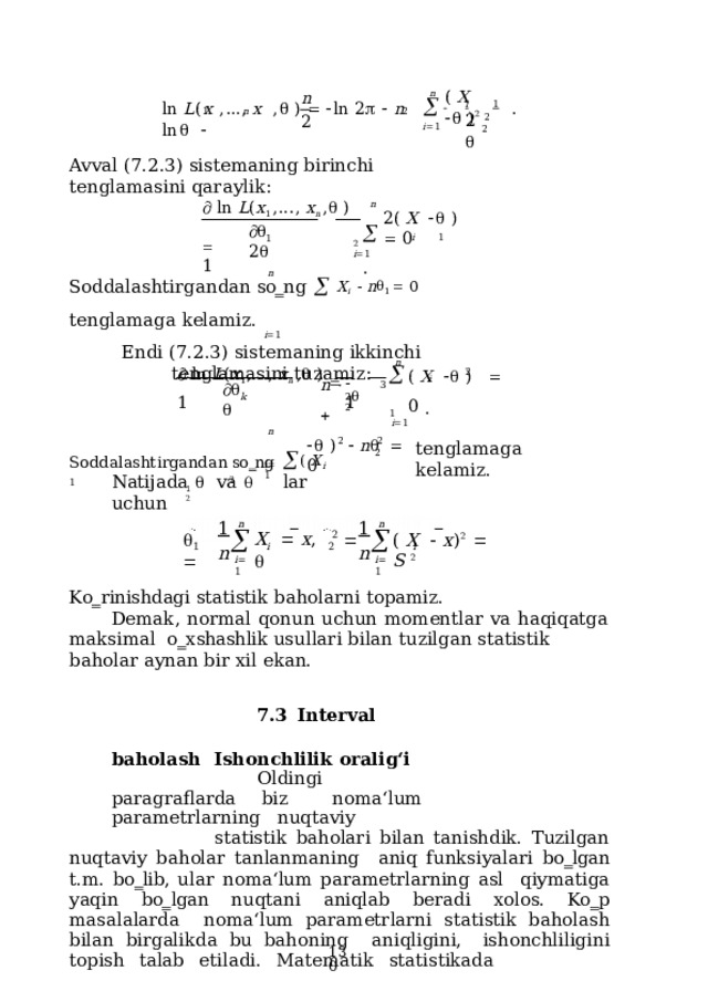 (  X      ) 2 n n 1  n  2   i  1 l n  L ( x  , ... ,  x   ,   )      l n  2     n  l n     .   i  1  2  2 2 2 Avval  (7.2.3)  sistemaning birinchi  tenglamasini  qaraylik:   ln  L ( x 1  ,...,  x n  ,   )    1 n   i  1  . 2(  X      )    0    2  2  i  1 1 n Soddalashtirgandan  so‗ng    X i    n  1    0  tenglamaga  kelamiz. i  1 Endi  (7.2.3)  sistemaning  ikkinchi  tenglamasini  tuzamiz:   ln  L ( x 1 ,...,  x n  ,   )      1  1 n   i  1 i  1 (  X      )     0  . n        2     3 2  2 k n Soddalashtirgandan  so‗ng   (  X i  1    )    n     0 2 2 tenglamaga  kelamiz. 2 i  1 Natijada    va    lar  uchun 2 1  2 1 1 n n n n   X    x ,      2  (  X     x ) 2     S  2 i i 1 2 i  1 i  1 Ko‗rinishdagi  statistik  baholarni  topamiz. Demak,  normal  qonun  uchun  momentlar  va  haqiqatga  maksimal  o‗xshashlik usullari  bilan  tuzilgan  statistik  baholar  aynan  bir  xil  ekan. 7.3  Interval  baholash  Ishonchlilik  oralig‘i Oldingi  paragraflarda  biz  noma‘lum  parametrlarning  nuqtaviy statistik baholari bilan tanishdik. Tuzilgan nuqtaviy baholar tanlanmaning  aniq funksiyalari bo‗lgan t.m. bo‗lib, ular noma‘lum parametrlarning asl qiymatiga yaqin bo‗lgan nuqtani aniqlab beradi xolos. Ko‗p  masalalarda  noma‘lum parametrlarni  statistik baholash  bilan birgalikda bu bahoning  aniqligini,  ishonchliligini  topish  talab  etiladi.  Matematik  statistikada  