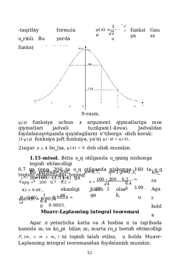 x 2 2 1 - taq r i biy  for m ula  o‗ r i n l i.  B u  ye r d a funksiyasi deyiladi(9-rasm).  ( x )        e G a u ss funksiya 2  9-rasm.  ( x )  funksiya  uchun  x  argument  qiymatlariga  mos qiymatlari  jadvali  tuzilgan(1-ilova).  Jadvaldan  foydalanayotganda  quyidagilarni  e‘tiborga  olish kerak:  ( x )  f u n k siya  juft  f u n ksiy a , ya ‘ n i   (  x )     ( x ) . agar  x    4  bo‗lsa,   ( x )    0  deb olish mumkin. 1.15-misol.  Bitta  o‗q  otilganda  o‗qning  nishonga  tegish  ehtimolligi 0.7 ga teng. 200 ta o‗q otilganda nishonga 160 ta o‗q tegishi ehtimolligini  toping. k o ‗ ra Agar  ho l d a Bu  yerda  n =200,  p =0.7,  q =1 -p =0.3,  m =160.  (1.14.4)  ga np q    20 0   0 . 7    0 . 3    4 2    6 . 4 8  ,  (3.09)    0.0034 x    16 0    20 0    0. 7     20   3. 0 9  . u 6. 48 42 ekanligini hisobga o l s a k, 1   0 . 003 4    0 . 000 5 . P  (160)   200 6 . 48 Muavr-Laplasning  integral  teoremasi Agar n yetarlicha katta va A hodisa n ta tajribada kamida m 1 va ko‗pi  bilan m 2  marta ro‗y berish ehtimolligi  P n ( m 1    m   m 2 ) ni topish talab etilsa, u holda Muavr-Laplasning  integral  teoremasidan foydalanish  mumkin.  