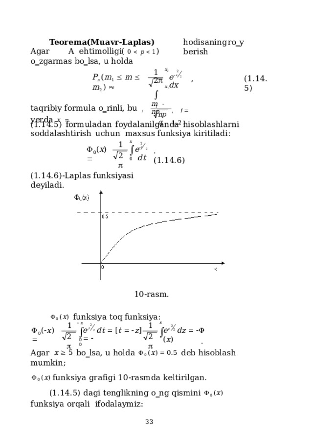 Teorema(Muavr-Laplas)  Agar  A  ehtimolligi(  0    p    1 )  o‗zgarmas  bo‗lsa,  u  holda hodisaning  ro‗y  berish x 2 1 2 e  x  2  dx P n  ( m 1     m    m 2  )   , ( 1 .1 4 . 5 ) 2    x 1 m    np taqribiy  formula  o‗rinli,  bu  yerda  x   ,  i    1 , 2  . i i n pq (1.14.5)  formuladan  foydalanilganda  hisoblashlarni  soddalashtirish  uchun  maxsus funksiya  kiritiladi: 1 2  x  0 2 e  t  2  dt   ( x )   .  ( 1 .1 4 . 6 ) 0 (1.14.6)-Laplas  funksiyasi  deyiladi. 10-rasm.  0  ( x )  funksiya  toq funksiya: x   x  1 1 2 e  t  2  d t    [ t     z ]     2  z    (  x )   e  dz      ( x ) 0  . 2 0 2  2  0  0 Agar  x    5  bo‗lsa,  u holda   0  ( x )    0.5  deb  hisoblash  mumkin;  0  ( x )  f u n k s iya  g r a f i gi 1 0 - ras m da  keltir i l g a n. (1.14.5)  dagi  tenglikning  o‗ng  qismini   0  ( x )  funksiya orqali  ifodalaymiz:  