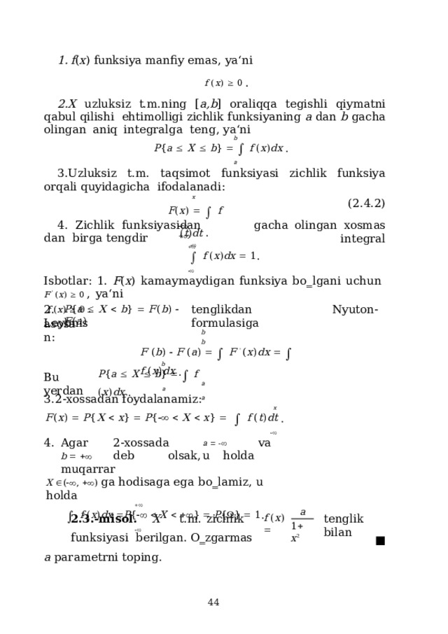 f ( x )  funksiya  manfiy  emas, ya‘ni f  ( x )    0  . X  uzluksiz  t.m.ning [ a,b ]  oraliqqa  tegishli  qiymatni  qabul  qilishi  ehtimolligi  zichlik  funksiyaning  a  dan  b  gacha  olingan  aniq  integralga  teng,  ya‘ni b P { a    X    b }      f  ( x ) d x  . a Uzluksiz t.m. taqsimot funksiyasi zichlik funksiya orqali quyidagicha  ifodalanadi: x F ( x )      f  ( t ) dt  .  (2.4.2) gacha  olingan  xosmas  integral 4 .  Z ichlik  fun k s iya si da n  d a n birga  tengdir        f  ( x ) d x    1 .  I s b o t lar:  1 .  F ( x )  k a m a ym ay di g a n  f u nk s iya  b o ‗ l g a ni  u c h u n  F  '  ( x )    0  ,  ya ‘ n i f  ( x )    0  . 2.  tenglikdan  Nyuton-Leybnis  formulasiga P { a    X    b }    F ( b )    F ( a ) a s o s a n: b  b F  ( b )    F  ( a )      F  '  ( x ) d x      f  ( x ) d x  . a  a b P { a    X    b }      f  ( x ) d x  . Bu  yerdan a 2-xossadan  foydalanamiz: x F ( x )    P { X    x }    P {      X    x }       f  ( t ) d t  .  Agar  2-xossada  a      va  b      deb  olsak,  u  holda  muqarrar X   (  ,    )  ga  h o d i saga e ga  b o ‗ la m i z ,  u h o l d a    f  ( x ) d x   P {      X      }    P {  }    1 .  ■ a 2.3.- m i sol.  X  t . m .  z ich l ik  fun k s iy a s i berilgan. O‗zgarmas  a parametrni  toping. ten g l i k  b il a n f  ( x )   1   x 2  