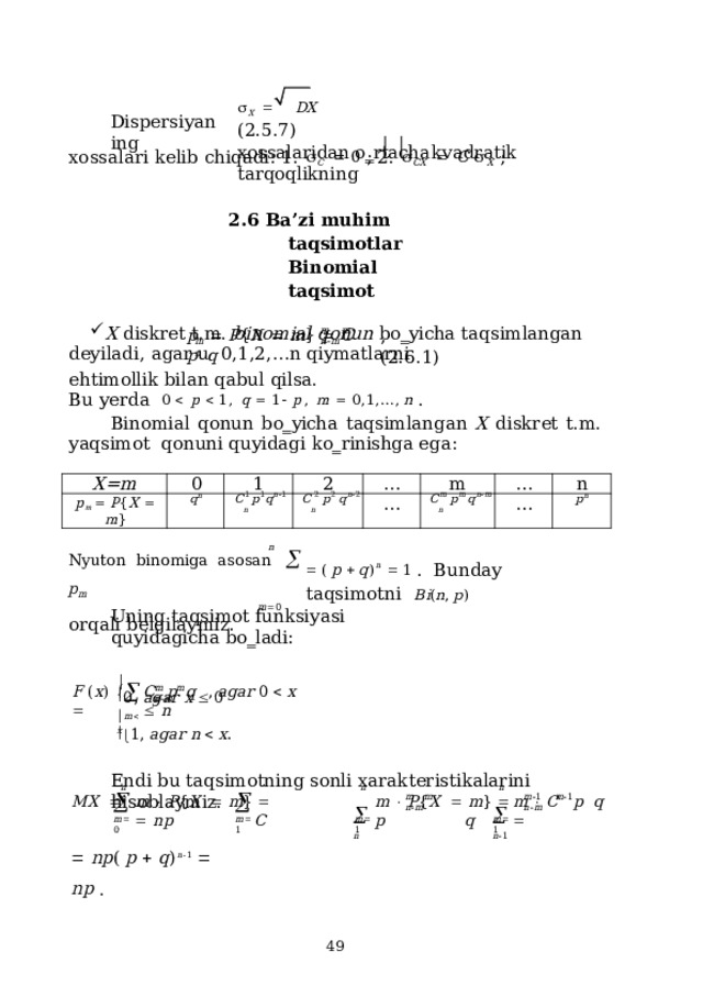  X    DX  (2.5.7) xossalaridan  o‗rtacha  kvadratik  tarqoqlikning Dispersiyaning xo s s a lari k e lib c h iqa di: 1.   C     0  ; 2.   C X     C   X   ; 2.6 Ba’zi muhim taqsimotlar  Binomial  taqsimot X  diskret  t.m.  binomial  qonun  bo‗yicha  taqsimlangan  deyiladi,  agar  u  0,1,2,…n qiymatlarni m  m  n  m p    P { X    m }    C  p  q ,  ( 2 . 6 .1) m  n ehtimollik bilan  qabul  qilsa. B u  ye r d a  0    p    1 ,   q    1   p ,  m    0 , 1 , ... ,  n  . Binomial  qonun  bo‗yicha  taqsimlangan  X  diskret  t.m.  yaqsimot  qonuni quyidagi  ko‗rinishga  ega: X=m p m    P { X    m } 0 1 q n 2 C 1  p 1 q n  1 … C  2  p 2  q n  2 n … m n … C m  p m q n  m n … n p n n Nyuton  binomiga  asosan    p m m  0 orqali  belgilaymiz.   (  p    q ) n     1  .  B und a y  ta q s i m ot n i  B i ( n ,  p ) Uning  taqsimot  funksiyasi quyidagicha  bo‗ladi:  0,  agar  x    0    m  m  n  m F  ( x )   C  p  q  ,  agar  0    x    n n  m   x   1 ,  agar  n    x . Endi  bu  taqsimotning  sonli  xarakteristikalarini  hisoblaymiz. n  n n n      n  1   n m  m  n  m m  1  m  1  n  m MX     m    P { X     m }    m    P { X     m }    m    C   p   q    n p  C  p  q   m  0 m  1 m  1 m  1   n p (  p    q ) n  1     n p  .  