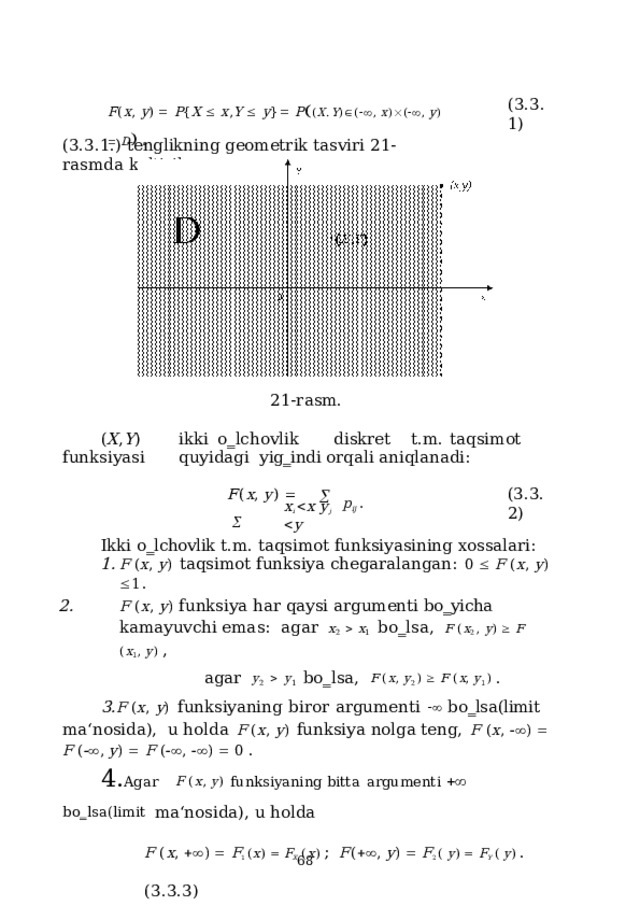 ( 3 .3.1) F ( x ,  y )    P { X    x , Y    y }   P  ( X . Y )  (  ,  x )  (  ,  y )    D   . (3.3.1.) tenglikning  geometrik  tasviri  21-rasmda  keltirilgan. 21-rasm. ( X , Y )  i kki  o ‗ lcho v lik  d i s kret  t. m .  t a q s i m ot  f u n k s iy a s i  qu yi d a gi yig‗indi orqali  aniqlanadi: ( 3 .3.2) F ( x ,  y )       p ij  . x i   x  y j   y Ikki  o‗lchovlik  t.m.  taqsimot  funksiyasining  xossalari: F  ( x ,  y )  taqsimot  funksiya  chegaralangan:  0    F  ( x ,  y )   1 . F ( x , y ) funksiya har qaysi argumenti bo‗yicha kamayuvchi emas:  a g a r  x 2     x 1   b o ‗ l s a ,  F  ( x 2  ,  y )    F  ( x 1 ,  y )  , a g a r  y 2     y 1   b o ‗ l s a ,  F  ( x ,  y 2  )    F  ( x ,  y 1  )  . F  ( x ,  y )  funksiyaning  biror  argumenti    bo‗lsa(limit  ma‘nosida),  u holda  F  ( x ,  y )  funksiya  nolga  teng,  F  ( x ,   )    F  (  ,  y )    F  (  ,   )    0  . Agar  F  ( x ,  y )  funk s iy a ni n g  b i tta  a rgum e nti     b o ‗ l s a ( l i m it ma‘nosida),  u holda F  ( x ,    )    F 1  ( x )    F X   ( x )  ;  F (   ,  y )    F 2  (  y )    F Y  (  y )  .  ( 3 .3.3)  