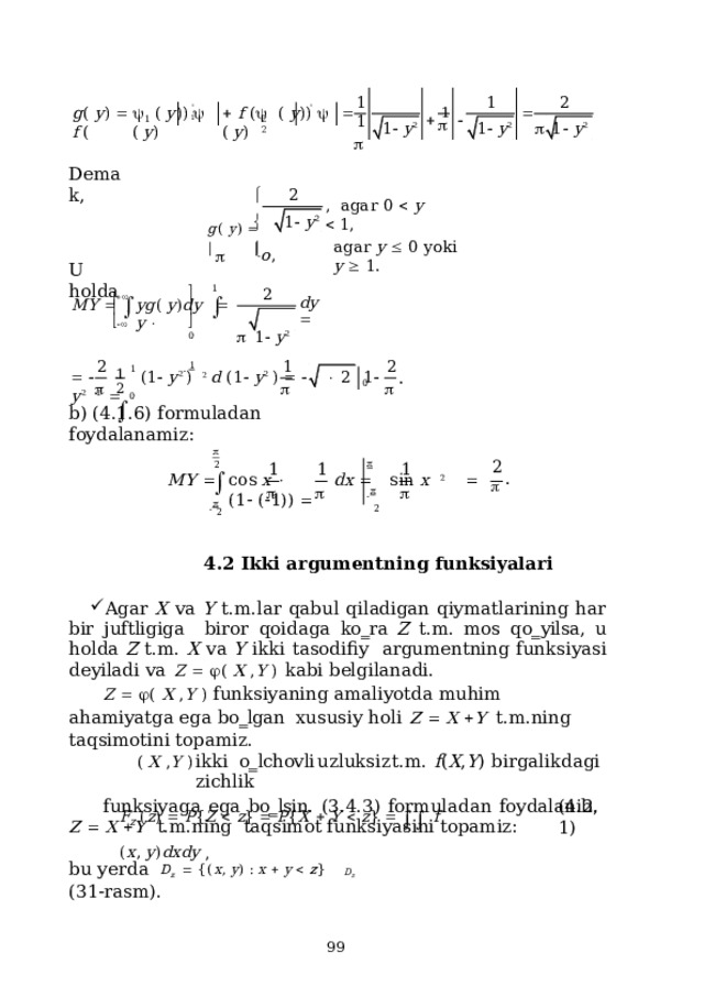 1  1  2 1   f  (    (  y ) )     (  y )    (  y ) )     (  y ) ' '     1   g (  y )     f  ( 1 2  2 1    1   y 2 1   y 2 1   y 2 De m a k, 2  ,  a g a r  0    y    1 , g (  y )      1   y 2  a g a r  y    0  y ok i  y    1.  o ,  U  holda    1 2   dy   M Y    y g (  y ) d y     y     1   y 2       0 1  1 2    1 1 2 2         ( 1   y 2  )   2 d  ( 1   y 2  )        2  1   y 2   1    . 0   0 b)  (4.1.6)  formuladan  foydalanamiz:   2 2 1 1 1   .  M Y    c o s  x    d x    sin  x   2    ( 1   (  1 ) )     2      2 4.2  Ikki argumentning  funksiyalari Agar X va Y t.m.lar qabul qiladigan qiymatlarining har bir juftligiga  biror qoidaga ko‗ra Z t.m. mos qo‗yilsa, u holda Z t.m. X va Y ikki tasodifiy  argumentning  funksiyasi  deyiladi  va  Z     (  X  , Y  )  kabi  belgilanadi. Z    ( X , Y )  funksiyaning amaliyotda muhim ahamiyatga ega  bo‗lgan  xususiy  holi  Z    X   Y  t.m.ning  taqsimotini  topamiz. (  X  , Y  )  ikki  o‗lchovli  uzluksiz  t.m.  f ( X , Y )  birgalikdagi  zichlik funksiyaga  ega  bo‗lsin.  (3.4.3)  formuladan  foydalanib,  Z    X   Y  t.m.ning  taqsimot funksiyasini  topamiz: F Z  ( z )    P { Z    z }    P { X    Y    z }       f  ( x ,  y ) d x d y  , D z ( 4 .2.1) b u  ye r d a  D z     { ( x ,  y )  :  x    y    z } ( 3 1 -ras m ) .  