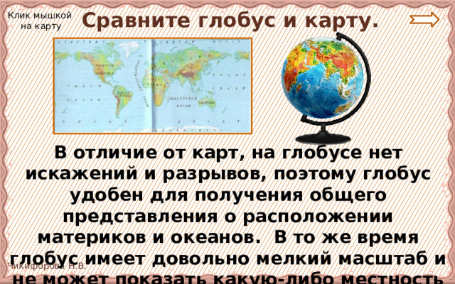  Сравните глобус и карту. Клик мышкой на карту В отличие от карт, на глобусе нет искажений и разрывов, поэтому глобус удобен для получения общего представления о расположении материков и океанов. В то же время глобус имеет довольно мелкий масштаб и не может показать какую-либо местность подробно. 
