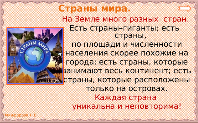  Страны мира. На Земле много разных стран. Есть страны–гиганты; есть страны, по площади и численности населения скорее похожие на города; есть страны, которые занимают весь континент; есть страны, которые расположены только на островах. Каждая страна уникальна и неповторима! 