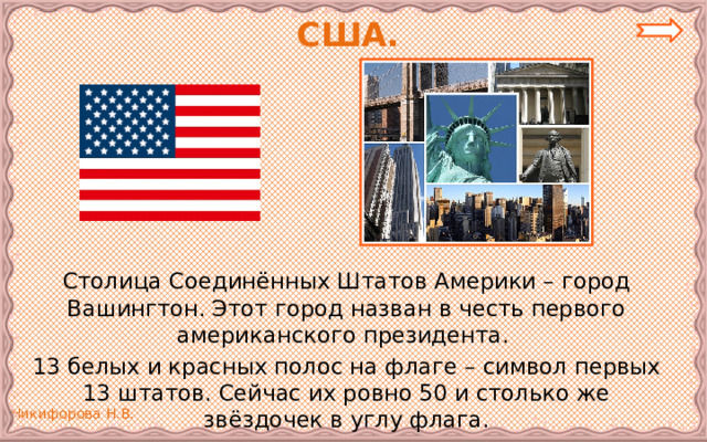 США.   Столица Соединённых Штатов Америки – город Вашингтон. Этот город назван в честь первого американского президента.  13 белых и красных полос на флаге – символ первых 13 штатов. Сейчас их ровно 50 и столько же звёздочек в углу флага. 