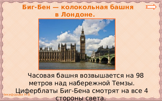  Биг-Бен — колокольная башня  в Лондоне.   Часовая башня возвышается на 98 метров над набережной Темзы. Циферблаты Биг-Бена смотрят на все 4 стороны света. 