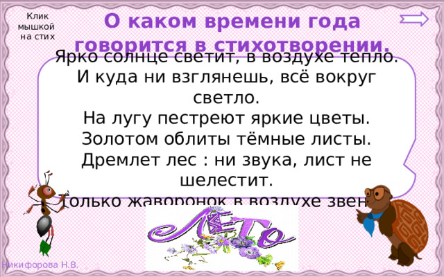 О каком времени года говорится в стихотворении. Клик мышкой на стих Ярко солнце светит, в воздухе тепло. И куда ни взглянешь, всё вокруг светло. На лугу пестреют яркие цветы. Золотом облиты тёмные листы. Дремлет лес : ни звука, лист не шелестит. Только жаворонок в воздухе звенит. 