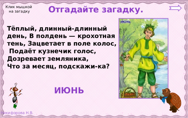  Отгадайте загадку. Клик мышкой на загадку Тёплый, длинный-длинный день, В полдень — крохотная тень, Зацветает в поле колос,  Подаёт кузнечик голос, Дозревает земляника, Что за месяц, подскажи-ка?  ИЮНЬ 