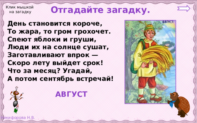  Отгадайте загадку. Клик мышкой на загадку День становится короче, То жара, то гром грохочет. Спеют яблоки и груши, Люди их на солнце сушат, Заготавливают впрок — Скоро лету выйдет срок! Что за месяц? Угадай, А потом сентябрь встречай!  АВГУСТ 
